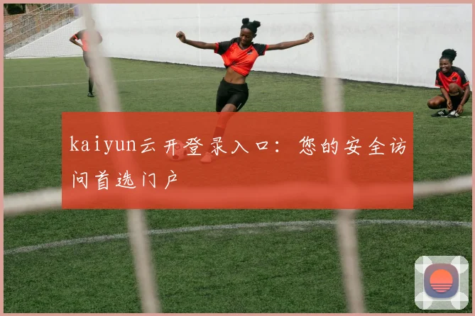 kaiyun云开登录入口：您的安全访问首选门户