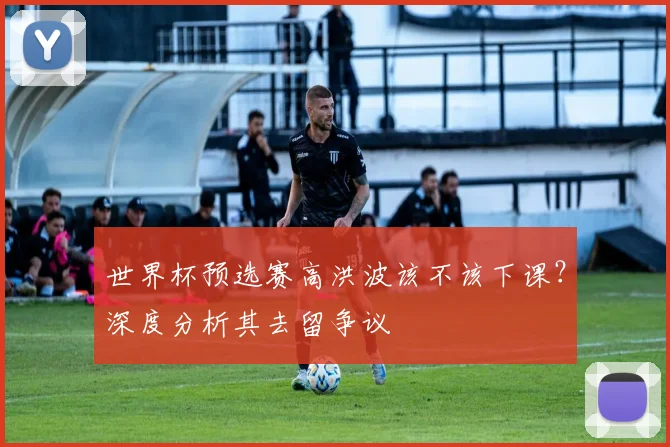 世界杯预选赛高洪波该不该下课？深度分析其去留争议